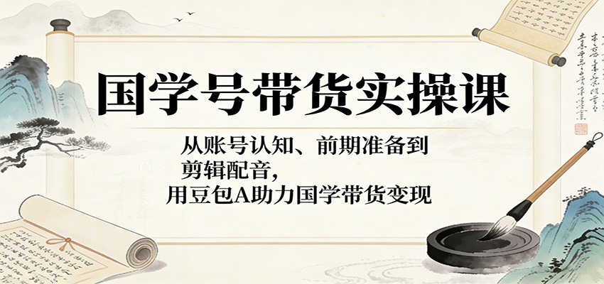 国学号带货实操课：从账号认知、前期准备到剪辑配音，用豆包AI助力国学带货变现-选优云网创