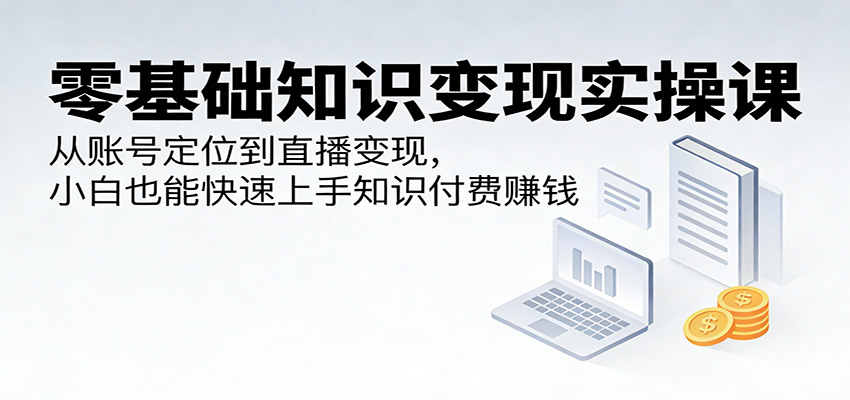 零基础知识变现实操课：从账号定位到直播变现，小白也能快速上手知识付费赚钱-选优云网创