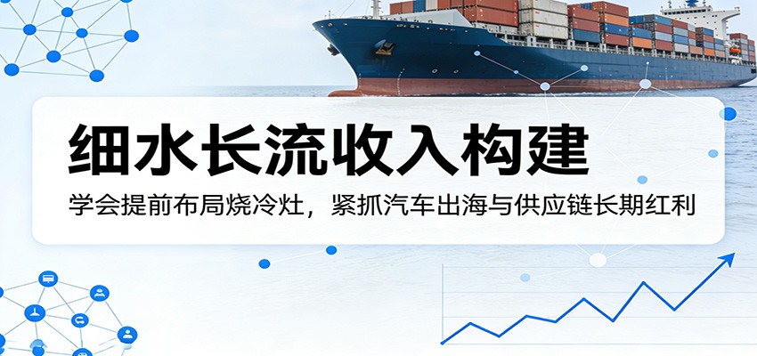 付费文章：细水长流收入构建，学会提前布局烧冷灶，紧抓汽车出海与供应链长期红利-选优云网创
