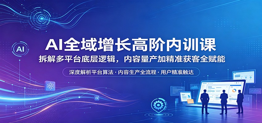 AI全域增长高阶内训课：拆解多平台底层逻辑，内容量产加精准获客全赋能-选优云网创