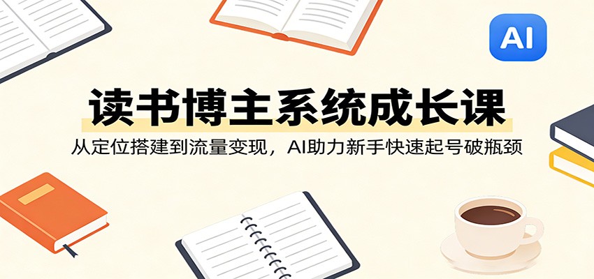 读书博主系统成长课：从定位搭建到流量变现，AI助力新手快速起号破瓶颈-选优云网创