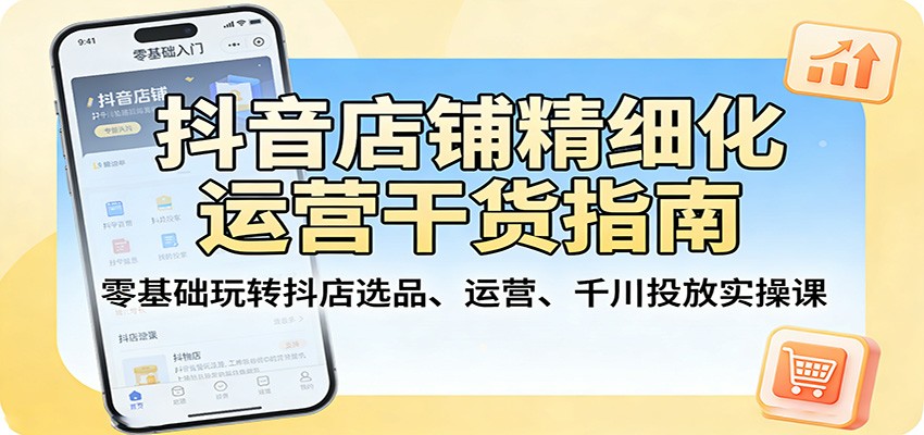 抖音店铺精细化运营干货指南：零基础玩转抖店选品、运营、千川投放实操课-选优云网创