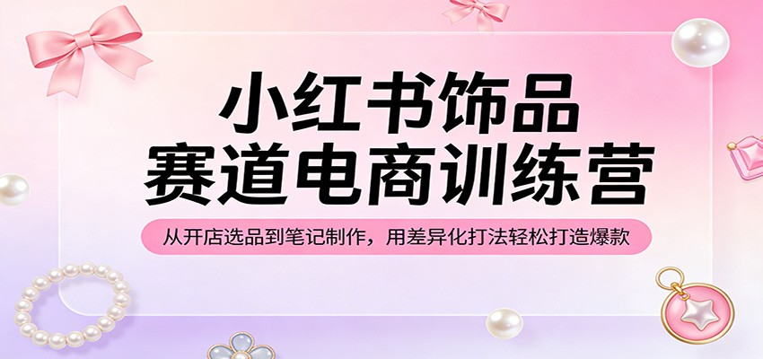 小红书饰品赛道电商训练营：从开店选品到笔记制作，用差异化打法轻松打造爆款-选优云网创